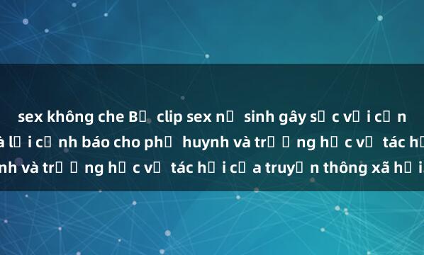 sex không che Bộ clip sex nữ sinh gây sốc với cảnh quay nóng bỏng. Đây là lời cảnh báo cho phụ huynh và trường học về tác hại của truyền thông xã hội.