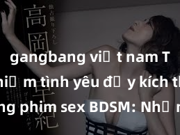 gangbang việt nam Trải nghiệm tình yêu đầy kích thích trong phim sex BDSM: Những cảm xúc mãnh liệt và thăng hoa không thể phản cảm