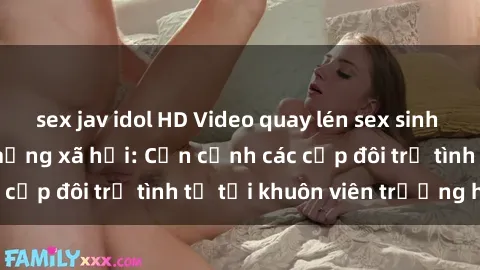 sex jav idol HD Video quay lén sex sinh viên gây sốt trên mạng xã hội: Cận cảnh các cặp đôi trẻ tình tứ tại khuôn viên trường học