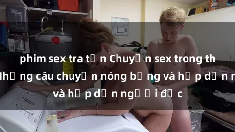 phim sex tra tấn Chuyện sex trong thang máy: Những câu chuyện nóng bỏng và hấp dẫn người đọc
