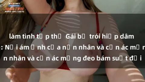 làm tình tập thể Gái bị trói hiếp dâm trong căn nhà hoang: Nỗi ám ảnh của nạn nhân và cơn ác mộng đeo bám suốt đời