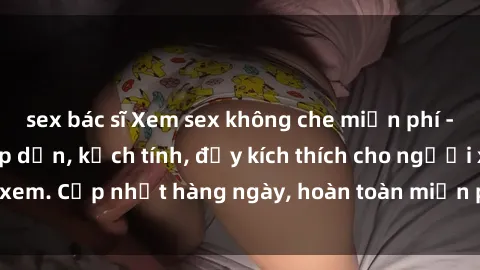 sex bác sĩ Xem sex không che miễn phí - Những clip sex hấp dẫn, kịch tính, đầy kích thích cho người xem. Cập nhật hàng ngày, hoàn toàn miễn phí, độ phân giải cao.