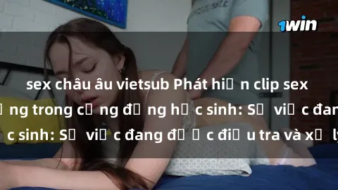 sex châu âu vietsub Phát hiện clip sex nữ sinh gây chấn động trong cộng đồng học sinh: Sự việc đang được điều tra và xử lý