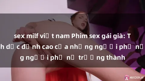 sex milf việt nam Phim sex gái già: Trải nghiệm tình dục đỉnh cao của những người phụ nữ trưởng thành