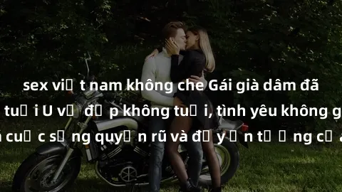 sex việt nam không che Gái già dâm đãng: Sự nứng của tuổi U vẻ đẹp không tuổi, tình yêu không giới hạn. Khám phá cuộc sống quyến rũ và đầy ấn tượng của những người phụ nữ trưởng thành!