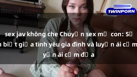 sex jav không che Chuyện sex mẹ con: Sự phân biệt giữa tình yêu gia đình và luyến ái cấm địa