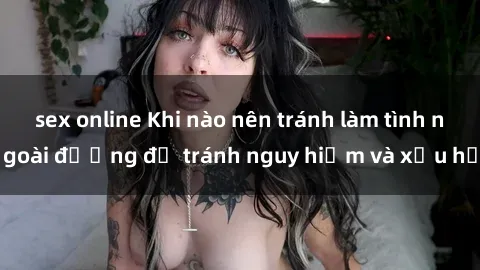 sex online Khi nào nên tránh làm tình ngoài đường để tránh nguy hiểm và xấu hổ