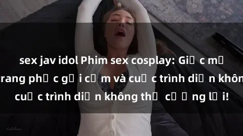 sex jav idol Phim sex cosplay: Giấc mơ  cùng những bộ trang phục gợi cảm và cuộc trình diễn không thể cưỡng lại!