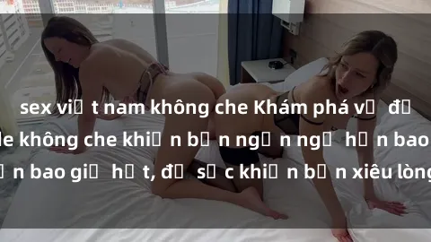 sex việt nam không che Khám phá vẻ đẹp gái Việt Nam nude không che khiến bạn ngẩn ngơ hơn bao giờ hết, đủ sức khiến bạn xiêu lòng đến ngất ngây