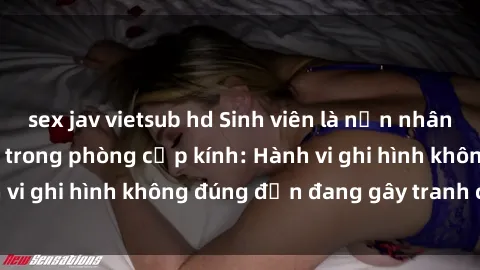 sex jav vietsub hd Sinh viên là nạn nhân của video quay lén trong phòng cấp kính: Hành vi ghi hình không đúng đắn đang gây tranh cãi lớn