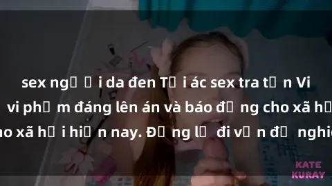 sex người da đen Tội ác sex tra tấn Việt Nam: những vụ vi phạm đáng lên án và báo động cho xã hội hiện nay. Đừng lờ đi vấn đề nghiêm trọng này!