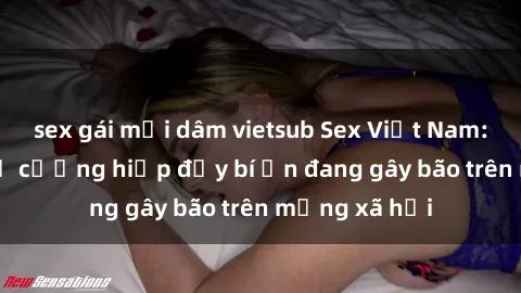 sex gái mại dâm vietsub Sex Việt Nam: Bí mật về vụ cưỡng hiếp đầy bí ẩn đang gây bão trên mạng xã hội