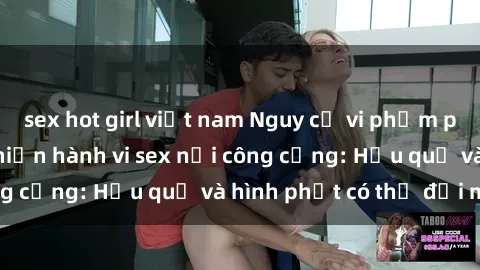 sex hot girl việt nam Nguy cơ vi phạm pháp luật khi thực hiện hành vi sex nơi công cộng: Hậu quả và hình phạt có thể đối mặt