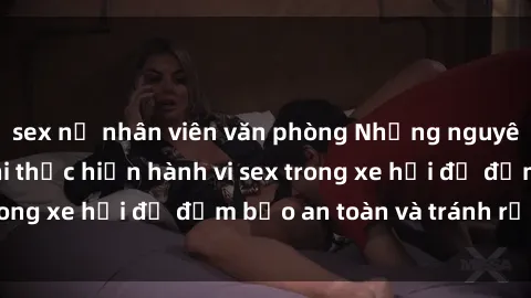 sex nữ nhân viên văn phòng Những nguyên tắc cần nhớ khi thực hiện hành vi sex trong xe hơi để đảm bảo an toàn và tránh rủi ro.