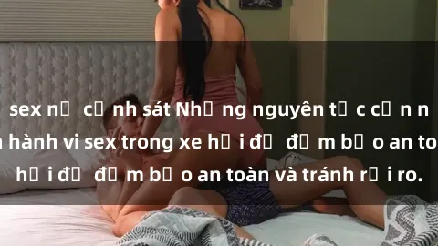 sex nữ cảnh sát Những nguyên tắc cần nhớ khi thực hiện hành vi sex trong xe hơi để đảm bảo an toàn và tránh rủi ro.