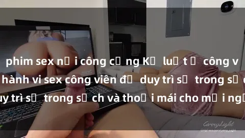 phim sex nơi công cộng Kỷ luật ở công viên: Chấn chỉnh hành vi sex công viên để duy trì sự trong sạch và thoải mái cho mọi người.