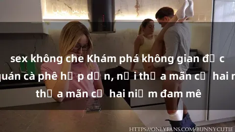 sex không che Khám phá không gian độc đáo tại sex quán cà phê hấp dẫn, nơi thỏa mãn cả hai niềm đam mê