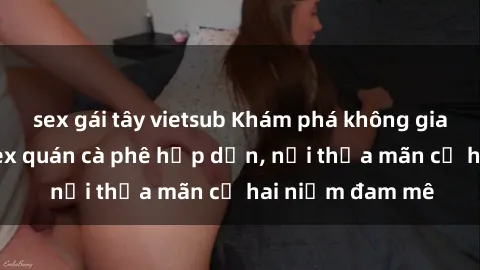 sex gái tây vietsub Khám phá không gian độc đáo tại sex quán cà phê hấp dẫn, nơi thỏa mãn cả hai niềm đam mê