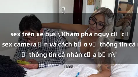 sex trên xe bus 'Khám phá nguy cơ của việc sử dụng sex camera ẩn và cách bảo vệ thông tin cá nhân của bạn'