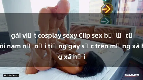 gái việt cosplay sexy Clip sex bị lộ của đôi nam nữ nổi tiếng gây sốc trên mạng xã hội