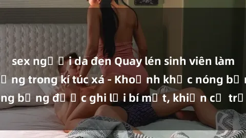 sex người da đen Quay lén sinh viên làm tình ngay trên giường trong kí túc xá - Khoảnh khắc nóng bỏng được ghi lại bí mật, khiến cả trường học xôn xao.