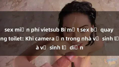 sex miễn phí vietsub Bí mật sex bị quay lén trong toilet: Khi camera ẩn trong nhà vệ sinh lộ diện