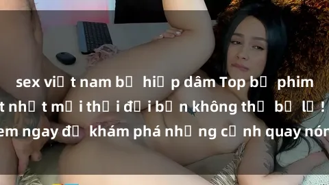 sex việt nam bị hiếp dâm Top bộ phim sex Hàn Quốc hot nhất mọi thời đại bạn không thể bỏ lỡ! Xem ngay để khám phá những cảnh quay nóng bỏng, đầy nghẹt thở!