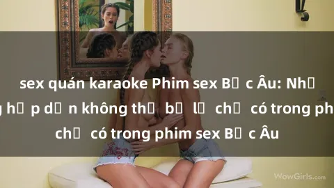 sex quán karaoke Phim sex Bắc Âu: Những cảnh nóng hấp dẫn không thể bỏ lỡ chỉ có trong phim sex Bắc Âu