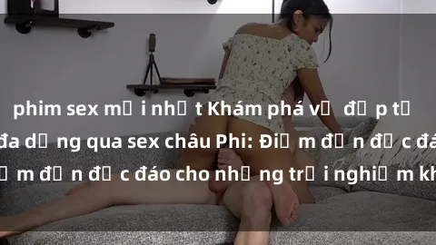 phim sex mới nhất Khám phá vẻ đẹp tự nhiên và văn hóa đa dạng qua sex châu Phi: Điểm đến độc đáo cho những trải nghiệm khó quên