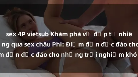 sex 4P vietsub Khám phá vẻ đẹp tự nhiên và văn hóa đa dạng qua sex châu Phi: Điểm đến độc đáo cho những trải nghiệm khó quên