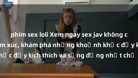 phim sex loli Xem ngay sex jav không che để thỏa mãn cảm xúc, khám phá những khoảnh khắc đầy kích thích và sống động nhất chỉ trong click!