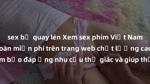 sex bị quay lén Xem sex phim Việt Nam không che hoàn toàn miễn phí trên trang web chất lượng cao. Đảm bảo đáp ứng nhu cầu thị giác và giúp thỏa mãn mong muốn của bạn.
