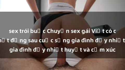 sex trói buộc Chuyện sex gái Việt có chồng: Những bí mật đằng sau cuộc sống gia đình đầy nhiệt huyết và cảm xúc