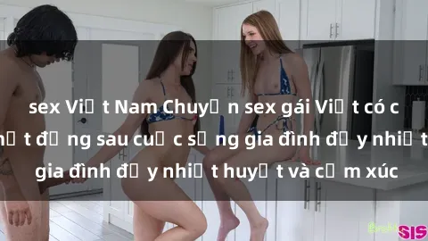sex Việt Nam Chuyện sex gái Việt có chồng: Những bí mật đằng sau cuộc sống gia đình đầy nhiệt huyết và cảm xúc