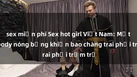 sex miễn phí Sex hot girl Việt Nam: Mặt xinh, body nóng bỏng khiến bao chàng trai phải trầm trồ