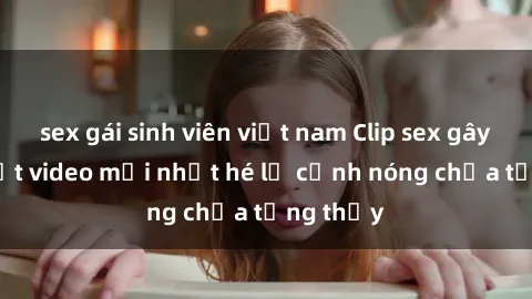 sex gái sinh viên việt nam Clip sex gây sốc: Loạt video mới nhất hé lộ cảnh nóng chưa từng thấy