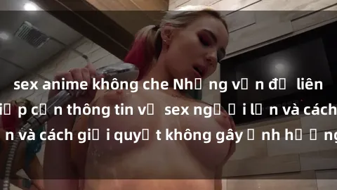 sex anime không che Những vấn đề liên quan đến việc tiếp cận thông tin về sex người lớn và cách giải quyết không gây ảnh hưởng đến trẻ em