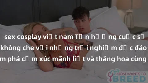 sex cosplay việt nam Tận hưởng cuộc sống tình dục online không che với những trải nghiệm độc đáo và mới lạ. Khám phá cảm xúc mãnh liệt và thăng hoa cùng đối tác tại các trang web chuyên nghiệp.
