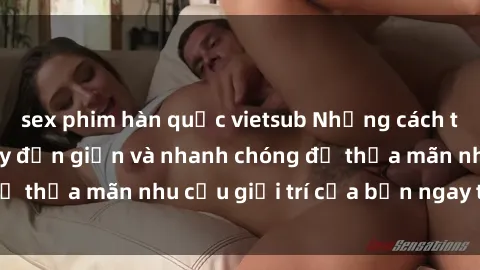 sex phim hàn quốc vietsub Những cách tải phim sex về máy đơn giản và nhanh chóng để thỏa mãn nhu cầu giải trí của bạn ngay tại nhà