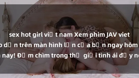 sex hot girl việt nam Xem phim JAV vietsub mới nhất và hấp dẫn trên màn hình lớn của bạn ngay hôm nay! Đắm chìm trong thế giới tình ái đầy nóng bỏng và kích thích.