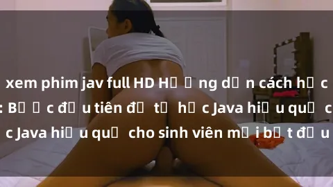 xem phim jav full HD Hướng dẫn cách học Java cho sinh viên: Bước đầu tiên để tự học Java hiệu quả cho sinh viên mới bắt đầu là gì?