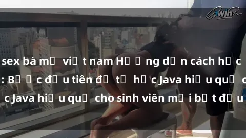 sex bà mẹ việt nam Hướng dẫn cách học Java cho sinh viên: Bước đầu tiên để tự học Java hiệu quả cho sinh viên mới bắt đầu là gì?