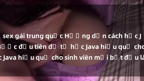 sex gái trung quốc Hướng dẫn cách học Java cho sinh viên: Bước đầu tiên để tự học Java hiệu quả cho sinh viên mới bắt đầu là gì?