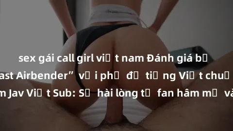 sex gái call girl việt nam Đánh giá bộ phim “Avatar: The Last Airbender” với phụ đề tiếng Việt chuẩn chỉnh từ nhóm Jav Việt Sub: Sự hài lòng từ fan hâm mộ và những điểm đáng chú ý trong bộ phim.