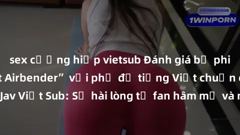 sex cưỡng hiếp vietsub Đánh giá bộ phim “Avatar: The Last Airbender” với phụ đề tiếng Việt chuẩn chỉnh từ nhóm Jav Việt Sub: Sự hài lòng từ fan hâm mộ và những điểm đáng chú ý trong bộ phim.