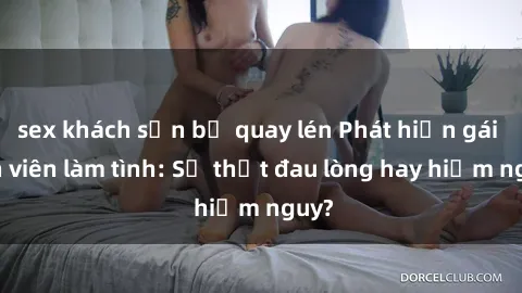 sex khách sạn bị quay lén Phát hiện gái sinh viên làm tình: Sự thật đau lòng hay hiểm nguy?