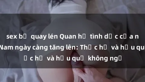 sex bị quay lén Quan hệ tình dục của nữ sinh Việt Nam ngày càng tăng lên: Thực hư và hậu quả không ngờ