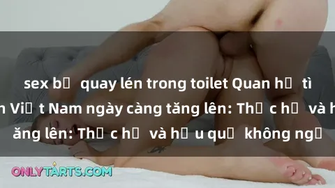 sex bị quay lén trong toilet Quan hệ tình dục của nữ sinh Việt Nam ngày càng tăng lên: Thực hư và hậu quả không ngờ
