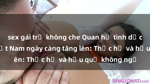 sex gái trẻ không che Quan hệ tình dục của nữ sinh Việt Nam ngày càng tăng lên: Thực hư và hậu quả không ngờ