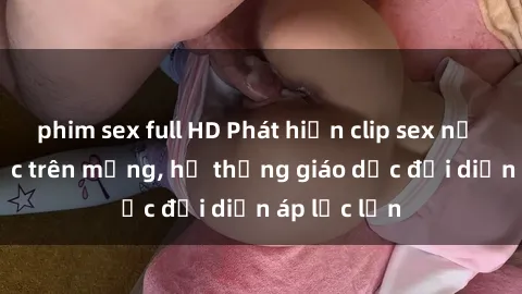 phim sex full HD Phát hiện clip sex nữ sinh gây sốc trên mạng, hệ thống giáo dục đối diện áp lực lớn